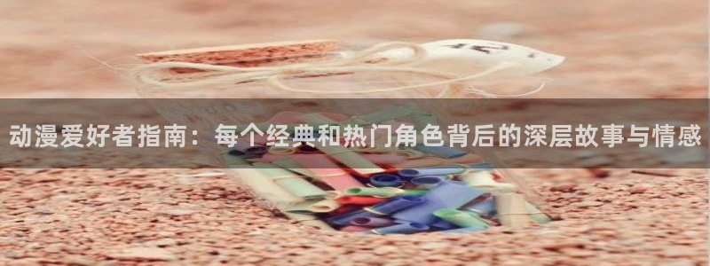 age动漫下载入口：动漫爱好者指南：每个经典和热门角色背后的深层故事与情感
