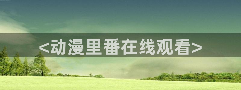 age动漫下载入口：<动漫里番在线观看>
