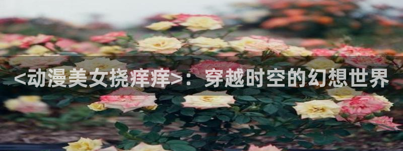 age动漫网：<动漫美女挠痒痒>：穿越时空的幻想世界
