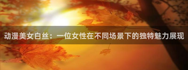 age动漫网：动漫美女白丝：一位女性在不同场景下的独特魅力展现