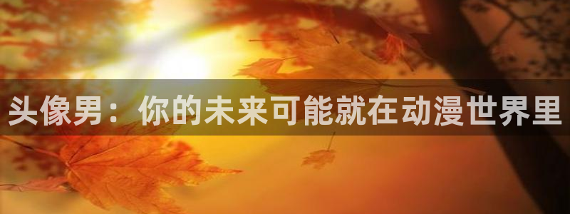 age动漫下载入口：头像男：你的未来可能就在动漫世界里