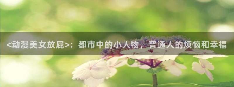 backstage韩漫免费观看：<动漫美女放屁>：都市中的小人物，普通人的烦恼和幸福