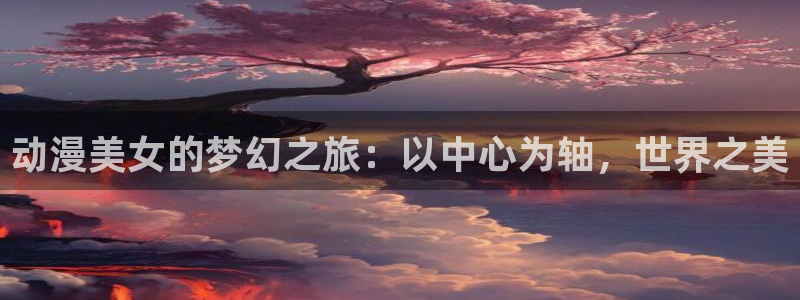 age动漫专注动漫的门户网站：动漫美女的梦幻之旅：以中心为轴，世界之美